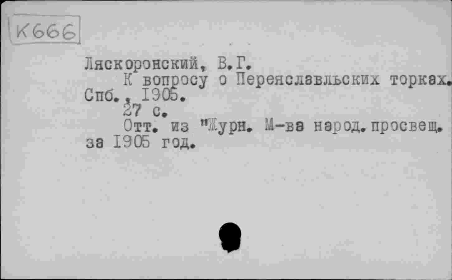 ﻿[Kfefefel
Ляскоронский, В. Г,
К вопросу о Переясдавльских торках. Спб. , 1905.
27 с.
Отт. из ”йурн. М-ва народ, просвет, за 1905 год.